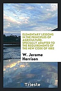 Elementary Lessons in the Principles of Agriculture. Specially Adapted to the Requirements of the New Code of 1882 (Paperback)