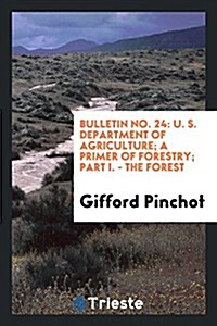 Bulletin No. 24: U. S. Department of Agriculture; A Primer of Forestry; Part I. - The Forest (Paperback)
