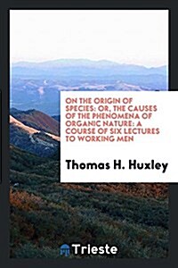On the Origin of Species: Or, the Causes of the Phenomena of Organic Nature: A Course of Six Lectures to Working Men (Paperback)