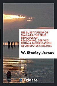 The Substitution of Similars: The True Principle of Reasoning, Derived from a Modification of Aristotles Dictum (Paperback)