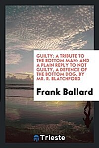 Guilty: A Tribute to the Bottom Man: And a Plain Reply to Not Guilty, a Defence of the Bottom Dog, by Mr. R. Blatchford (Paperback)