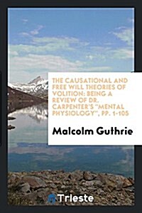 The Causational and Free Will Theories of Volition: Being a Review of Dr. Carpenters Mental Physiology, Pp. 1-105 (Paperback)