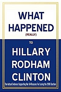 What Happened (Really) to Hillary Rodham Clinton - The Actual Evidence Supporting Her 34 Reasons for Losing the 2016 Election (Paperback)