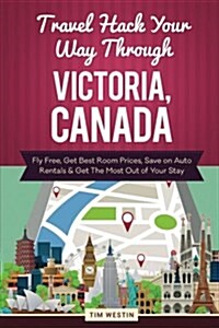 Travel Hack Your Way Through Victoria, Canada: Fly Free, Get Best Room Prices, Save on Auto Rentals & Get the Most Out of Your Stay (Paperback)