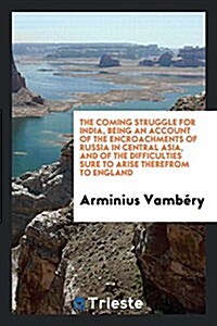 The Coming Struggle for India, Being an Account of the Encroachments of Russia in Central Asia, and of the Difficulties Sure to Arise Therefrom to Eng (Paperback)