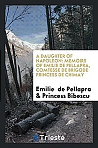 A Daughter of Napoleon: Memoirs of Emilie de Pellapra, Comtesse de Brigode Princess de Chimay (Paperback)