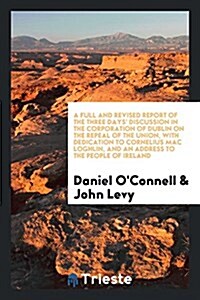 A Full and Revised Report of the Three Days Discussion in the Corporation of Dublin on the Repeal of the Union, with Dedication to Cornelius Mac Logh (Paperback)