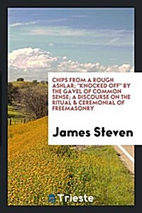 Chips from a Rough Ashlar; Knocked Off by the Gavel of Common Sense; A Discourse on the Ritual & Ceremonial of Freemasonry (Paperback)