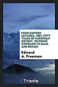 Four Oxford Lectures, 1887: Fifty Years of European History. Teutonic Conquest in Gaul and Britain (Paperback)