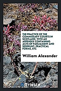 The Practice of the Commissary Courts in Scotland: With an Appendix Containing Acts of ... (Paperback)
