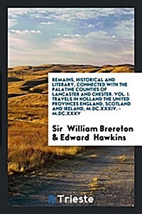 Remains, Historical and Literary, Connected with the Palatine Counties of Lancaster and Chester. Vol. I. Travels in Holland the United Provinces Engla (Paperback)