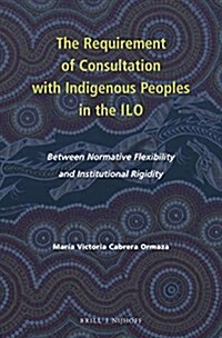 The Requirement of Consultation with Indigenous Peoples in the ILO: Between Normative Flexibility and Institutional Rigidity (Hardcover)