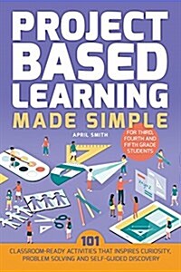 Project Based Learning Made Simple: 100 Classroom-Ready Activities That Inspire Curiosity, Problem Solving and Self-Guided Discovery for Third, Fourth (Paperback)