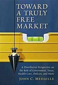 Toward a Truly Free Market: A Distributist Perspective on the Role of Government, Taxes, Health Care, Deficits, and More (Paperback)