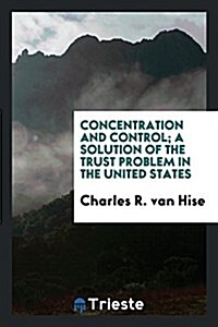 Concentration and Control; A Solution of the Trust Problem in the United States (Paperback)