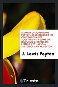 Memoir of John Howe Peyton, in Sketches by His Contemporaries, Together with Some of His Public and Private Letters, Etc., Also a Sketch of Ann M. Pey (Paperback)