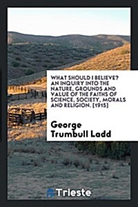 What Should I Believe? an Inquiry Into the Nature, Grounds and Value of the Faiths of Science, Society, Morals and Religion (Paperback)