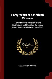 Forty Years of American Finance: A Short Financial History of the Government and People of the United States Since the Civil War, 1865-1907 (Paperback)