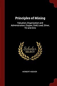 Principles of Mining: Valuation, Organization and Administration; Copper, Gold, Lead, Silver, Tin and Zinc (Paperback)