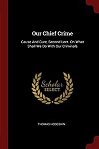 Our Chief Crime: Cause and Cure, Second Lect. on What Shall We Do with Our Criminals (Paperback)