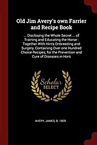 Old Jim Averys Own Farrier and Recipe Book: ... Disclosing the Whole Secret ... of Training and Educating the Horse: Together with Hints Onbreeding a (Paperback)