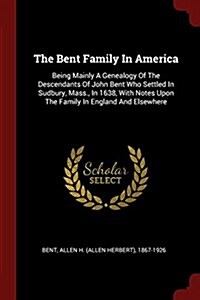 The Bent Family in America: Being Mainly a Genealogy of the Descendants of John Bent Who Settled in Sudbury, Mass., in 1638, with Notes Upon the F (Paperback)