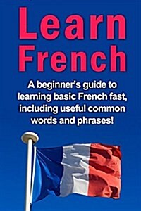 Learn French: A Beginners Guide to Learning Basic French Fast, Including Useful Common Words and Phrases! (Paperback)
