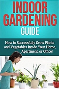 Indoor Gardening Guide: How to Successfully Grow Plants and Vegetables Inside Your Home, Apartment, or Office! (Paperback)