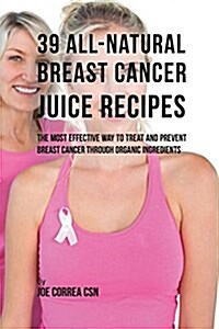 39 All-Natural Breast Cancer Juice Recipes: The Most Effective Way to Treat and Prevent Breast Cancer Through Organic Ingredients (Paperback)