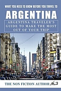 What You Need to Know Before You Travel to Argentina: Argentina Travelers Guide to Make the Most Out of Your Trip (Paperback)