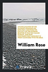 An Explanation of the Authors Opinions on Geology; Showing the Fallacy of the Extreme Believer in That So-Called Science, and How Contradictory Geolo (Paperback)