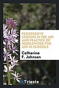 Progressive Lessons in the Art and Practice of Needlework for Use in Schools (Paperback)