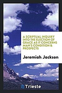 A Scriptual Inquiry Into the Election of Grace as It Concerns Mans Condition & Prospects (Paperback)