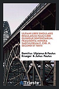 Ulpiani Liber Singularis Regularum Pauli Libri Quinque Sententiarum. Fragmenta Minora Saeculorum P. Chr. N. Secundi Et Tertii (Paperback)