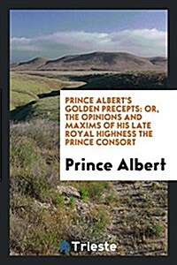 Prince Alberts Golden Precepts: Or, the Opinions and Maxims of ... the Prince Consort, Selected ... (Paperback)