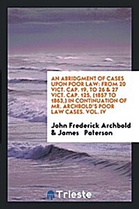 An Abridgment of Cases Upon Poor Law: From 20 Vict. Cap. 19, to 26 & 27 Vict. Cap. 125, (1857 to 1863, ) in Continuation of Mr. Archbolds Poor Law Ca (Paperback)