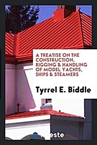 A Treatise on the Construction, Rigging & Handling of Model Yachts, Ships & Steamers (Paperback)