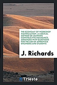 The Economy of Workshop Manipulation. a Logical Method of Learning Constructive Mechanics. Arranged with Questions for the Use of Apprentice Engineers (Paperback)