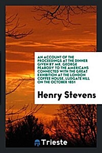 An Account of the Proceedings at the Dinner Given by Mr. George Peabody to the Americans Connected with the Great Exhibition at the London Coffee Hous (Paperback)