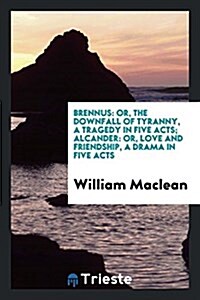 Brennus: Or, the Downfall of Tyranny, a Tragedy in Five Acts; Alcander: Or, Love and Friendship, a Drama in Five Acts (Paperback)