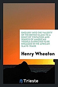 Enquiry Into the Validity of the British Claim to a Right of Visitation and Search of American Vessels Suspected to Be Engaged in the African Slave-Tr (Paperback)