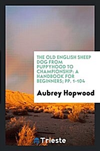 The Old English Sheep Dog from Puppyhood to Championship: A Handbook for Beginners; Pp. 1-104 (Paperback)