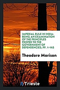 Imperial Rule in India: Being an Examination of the Principles Proper to the Government of Dependencies; Pp. 1-145 (Paperback)