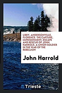 Libby, Andersonville, Florence. the Capture, Imprisonment, Escape and Rescue of John Harrold, a Union Soldier in the War of the Rebellion (Paperback)