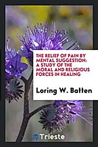 The Relief of Pain by Mental Suggestion: A Study of the Moral and Religious Forces in Healing (Paperback)