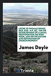 Letter to Thomas Spring Rice, Esq. M.P. &C.: On the Establishment of a Legal Provision for the Irish Poor, and on the Nature and Destination of Church (Paperback)