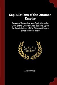 Capitulations of the Ottoman Empire: Report of Edward A. Van Dyck, Consular Clerk of the United States at Cairo, Upon the Capitulations of the Ottoman (Paperback)