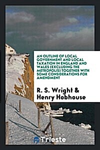 An Outline of Local Government and Local Taxation in England and Wales (Excluding the Metropolis) Together with Some Considerations for Amendment (Paperback)