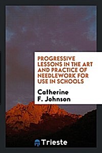 Progressive Lessons in the Art and Practice of Needlework for Use in Schools (Paperback)