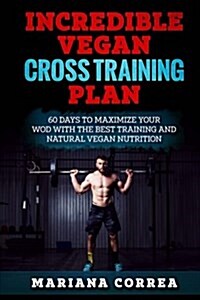 Incredible Vegan Cross Training Plan: 60 Days to Maximize Your Wod with the Best Training and Natural Vegan Nutrition (Paperback)